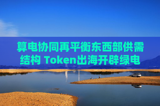 算电协同再平衡东西部供需结构 Token出海开辟绿电消纳新路径