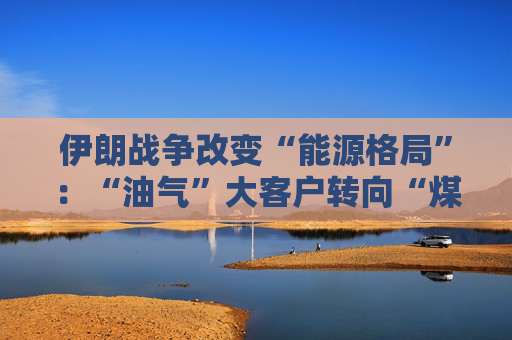 伊朗战争改变“能源格局”：“油气”大客户转向“煤炭、新能源”