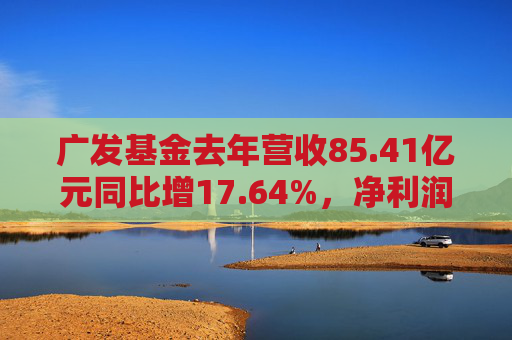 广发基金去年营收85.41亿元同比增17.64%，净利润27.53亿元同比增37.65%