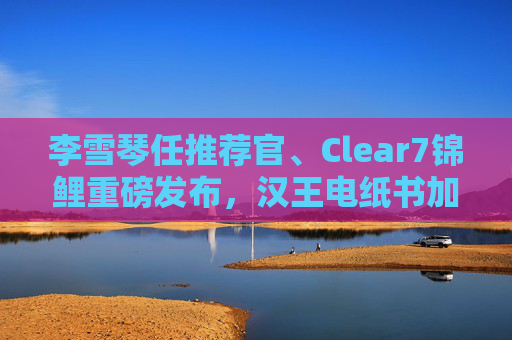 李雪琴任推荐官、Clear7锦鲤重磅发布，汉王电纸书加速破圈