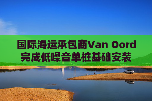 国际海运承包商Van Oord完成低噪音单桩基础安装