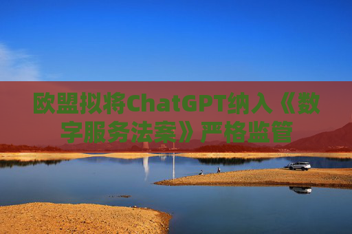 欧盟拟将ChatGPT纳入《数字服务法案》严格监管