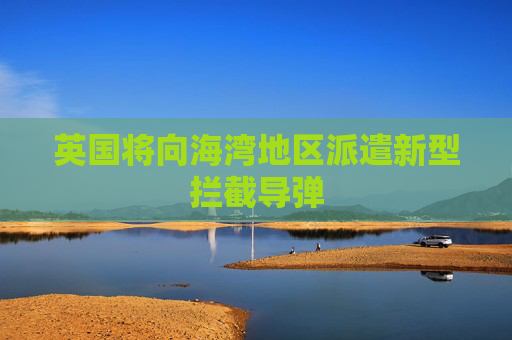 英国将向海湾地区派遣新型拦截导弹