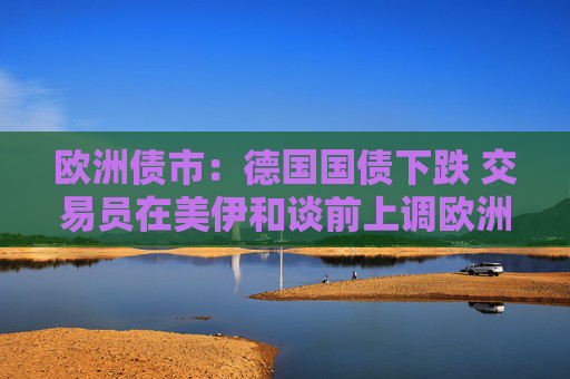 欧洲债市：德国国债下跌 交易员在美伊和谈前上调欧洲央行加息押注