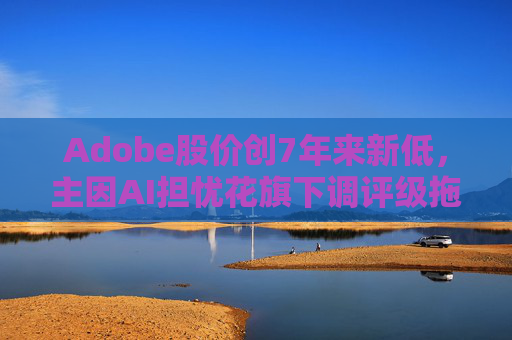 Adobe股价创7年来新低，主因AI担忧花旗下调评级拖累