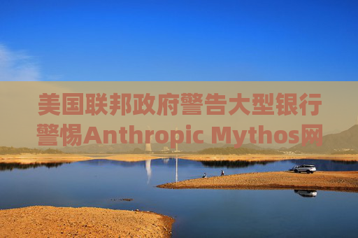 美国联邦政府警告大型银行警惕Anthropic Mythos网络威胁