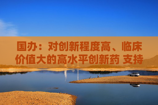国办：对创新程度高、临床价值大的高水平创新药 支持在上市初期制定与高投入、高风险相符的价格