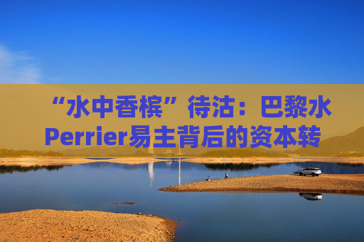 “水中香槟”待沽：巴黎水Perrier易主背后的资本转身与消费变局