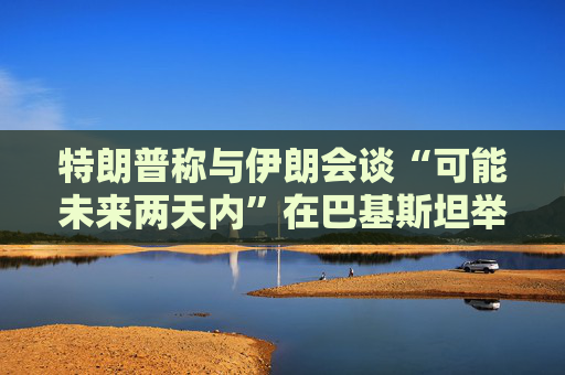 特朗普称与伊朗会谈“可能未来两天内”在巴基斯坦举行