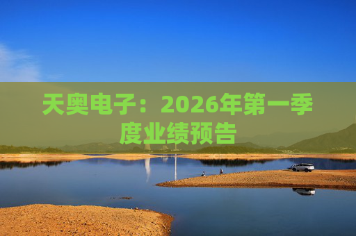 天奥电子：2026年第一季度业绩预告