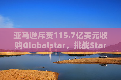 亚马逊斥资115.7亿美元收购Globalstar，挑战Starlink