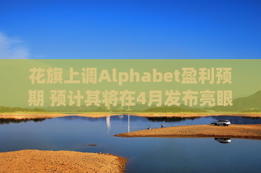 花旗上调Alphabet盈利预期 预计其将在4月发布亮眼的第一季度财报