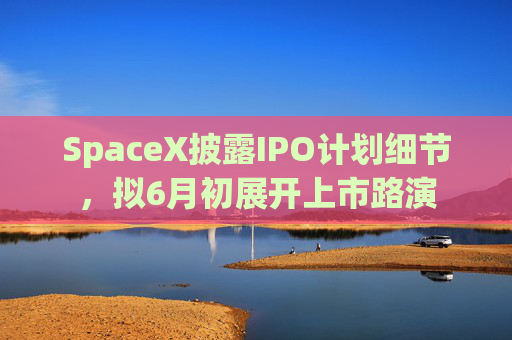 SpaceX披露IPO计划细节，拟6月初展开上市路演