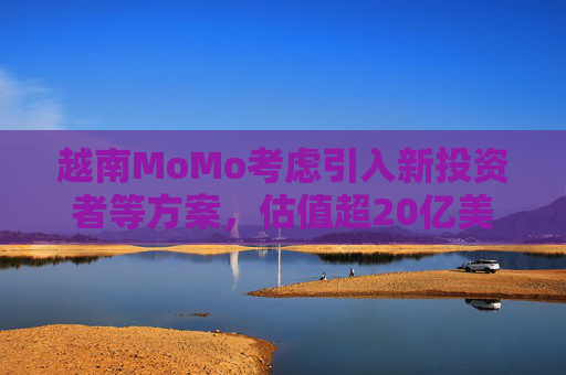 越南MoMo考虑引入新投资者等方案，估值超20亿美元