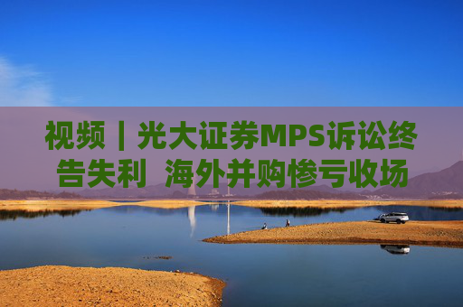 视频｜光大证券MPS诉讼终告失利  海外并购惨亏收场但风险出清  公司去年营利双增  自营投资业务证券