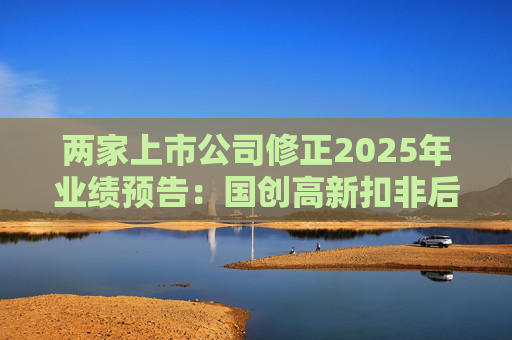 两家上市公司修正2025年业绩预告：国创高新扣非后净利润由盈转亏，*ST辉丰亏损进一步扩大