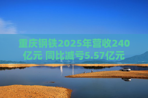 重庆钢铁2025年营收240亿元 同比减亏5.57亿元