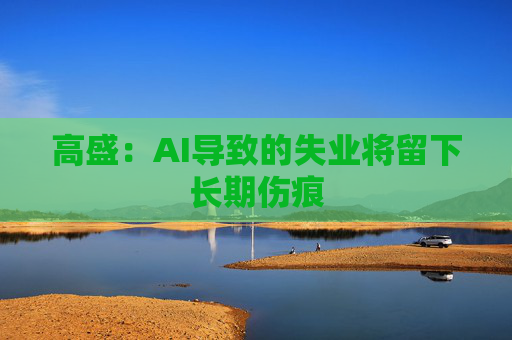 高盛：AI导致的失业将留下长期伤痕