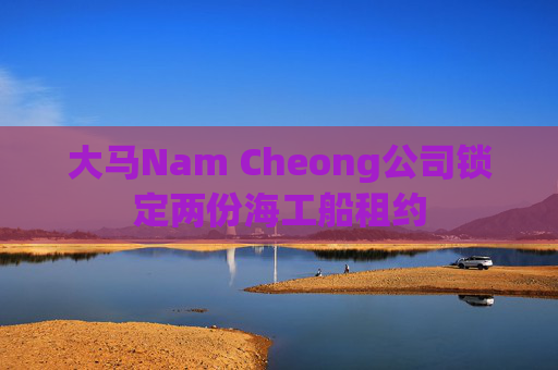 大马Nam Cheong公司锁定两份海工船租约