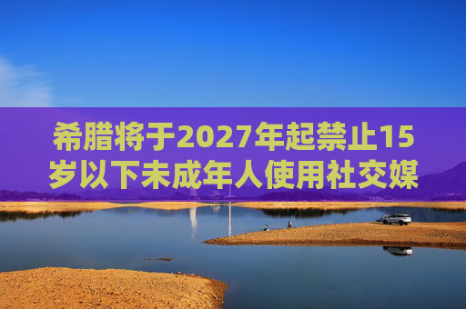 希腊将于2027年起禁止15岁以下未成年人使用社交媒体，并呼吁欧盟采取行动