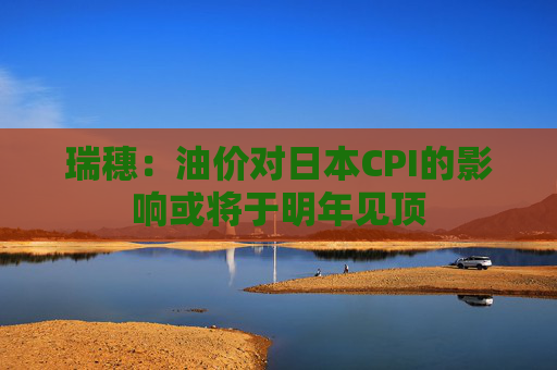 瑞穗：油价对日本CPI的影响或将于明年见顶