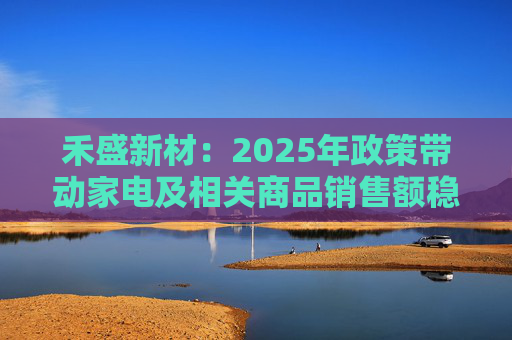 禾盛新材：2025年政策带动家电及相关商品销售额稳定增长，直接推动了公司产品订单增长