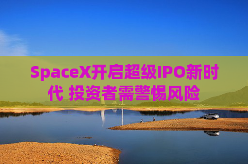 SpaceX开启超级IPO新时代 投资者需警惕风险