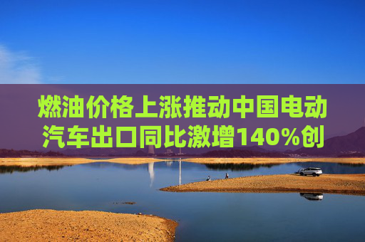 燃油价格上涨推动中国电动汽车出口同比激增140%创纪录