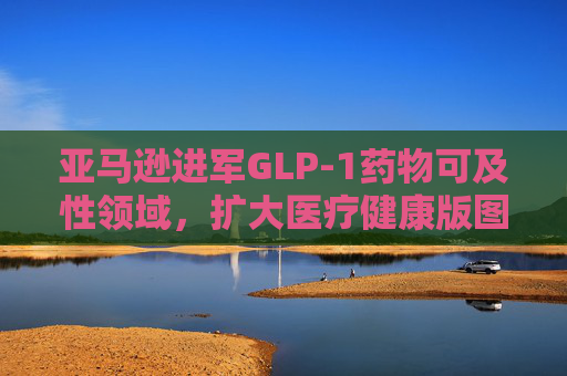 亚马逊进军GLP-1药物可及性领域，扩大医疗健康版图