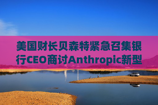 美国财长贝森特紧急召集银行CEO商讨Anthropic新型AI相关风险