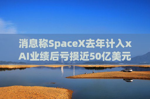 消息称SpaceX去年计入xAI业绩后亏损近50亿美元