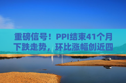 重磅信号！PPI结束41个月下跌走势，环比涨幅创近四年新高