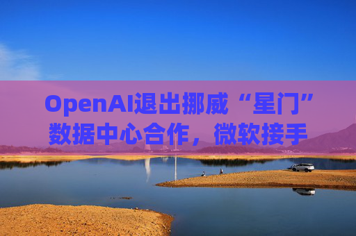 OpenAI退出挪威“星门”数据中心合作，微软接手