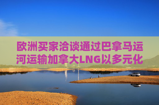 欧洲买家洽谈通过巴拿马运河运输加拿大LNG以多元化供应