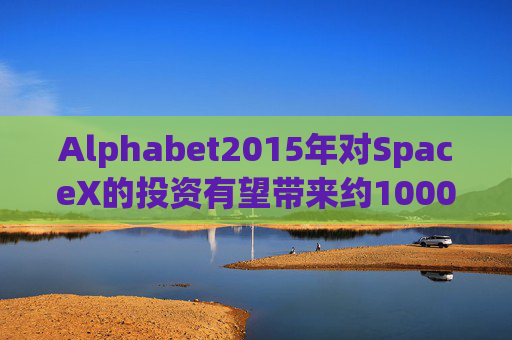 Alphabet2015年对SpaceX的投资有望带来约1000亿美元的收益