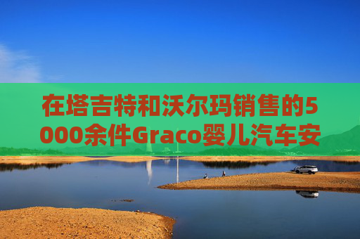 在塔吉特和沃尔玛销售的5000余件Graco婴儿汽车安全座椅被召回