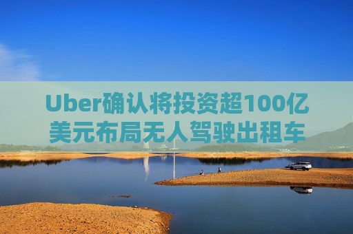 Uber确认将投资超100亿美元布局无人驾驶出租车
