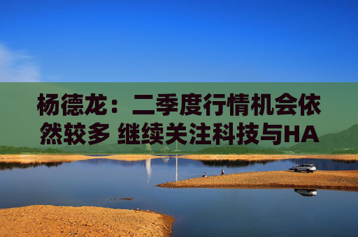 杨德龙:二季度行情机会依然较多 继续关注科技与HALO资产两大主线 第1张 杨德龙:二季度行情机会依然较多 继续关注科技与HALO资产两大主线 第1张