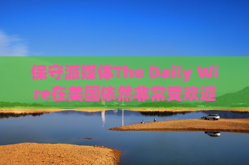 保守派媒体The Daily Wire在美国依然非常受欢迎