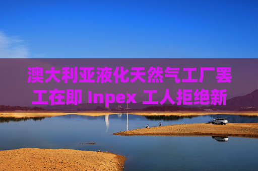 澳大利亚液化天然气工厂罢工在即 Inpex 工人拒绝新合同
