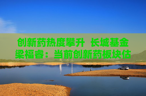 创新药热度攀升  长城基金梁福睿：当前创新药板块估值性价比突出