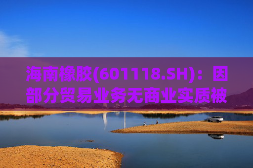 海南橡胶(601118.SH)：因部分贸易业务无商业实质被责令改正，已追溯调整2023年及2024年年报等财务数据