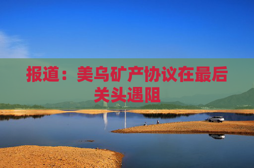 报道：美乌矿产协议在最后关头遇阻