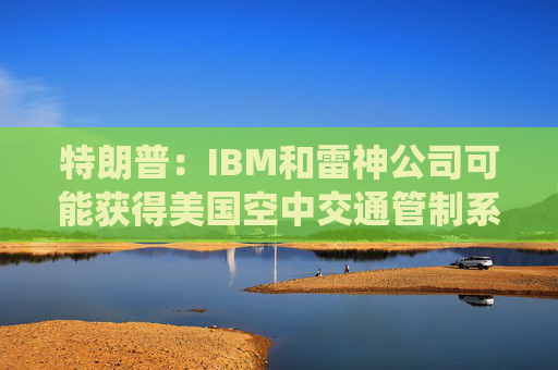 特朗普：IBM和雷神公司可能获得美国空中交通管制系统现代化合同