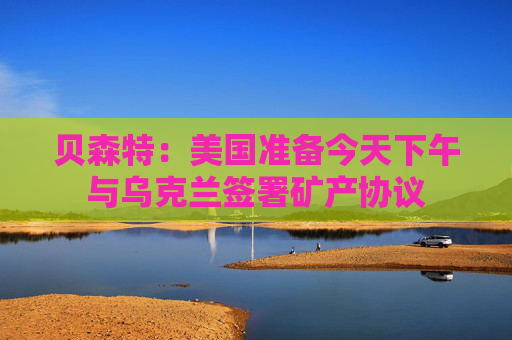 贝森特：美国准备今天下午与乌克兰签署矿产协议