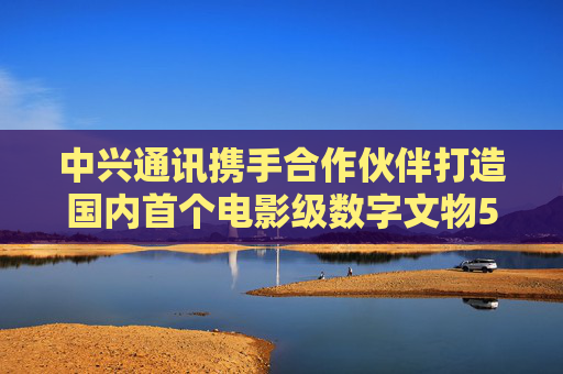 中兴通讯携手合作伙伴打造国内首个电影级数字文物5G-A VR大空间项目
