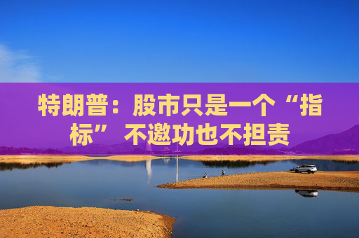 特朗普：股市只是一个“指标” 不邀功也不担责
