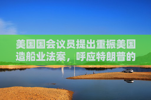 美国国会议员提出重振美国造船业法案，呼应特朗普的目标