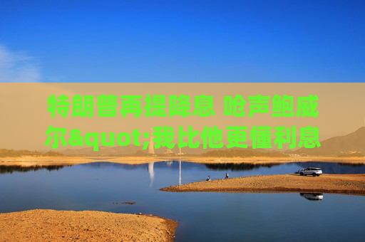 特朗普再提降息 呛声鲍威尔"我比他更懂利息"