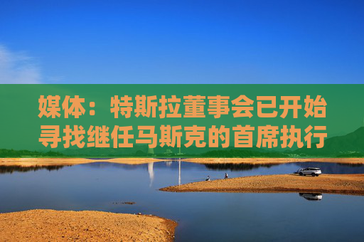 媒体：特斯拉董事会已开始寻找继任马斯克的首席执行官